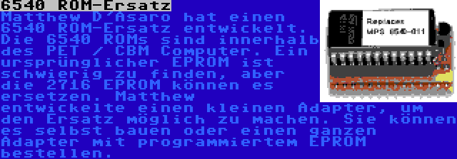 6540 ROM-Ersatz | Matthew D'Asaro hat einen 6540 ROM-Ersatz entwickelt. Die 6540 ROMs sind innerhalb des PET / CBM Computer. Ein ursprünglicher EPROM ist schwierig zu finden, aber die 2716 EPROM können es ersetzen. Matthew entwickelte einen kleinen Adapter, um den Ersatz möglich zu machen. Sie können es selbst bauen oder einen ganzen Adapter mit programmiertem EPROM bestellen.