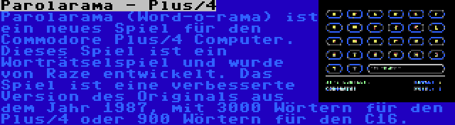 Parolarama - Plus/4 | Parolarama (Word-o-rama) ist ein neues Spiel für den Commodore Plus/4 Computer. Dieses Spiel ist ein Worträtselspiel und wurde von Raze entwickelt. Das Spiel ist eine verbesserte Version des Originals aus dem Jahr 1987, mit 3000 Wörtern für den Plus/4 oder 900 Wörtern für den C16.