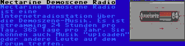 Nectarine Demoscene Radio | Nectarine Demoscene Radio ist eine Internetradiostation über die Demoszene-Musik. Es ist streamming 24 Stunden pro Tag, 365 Tage pro Jahr. Sie können auch Musik uploaden oder andere Leute auf dem Forum treffen.