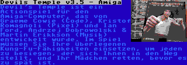 Devils Temple v3.5 - Amiga | Devil's Temple ist ein Actionspiel für den Amiga-Computer, das von Graeme Cowie (Code), Kristof Romagnoli (Pixel) und Ian Ford, Andrzej Dobrowolski & Martin Erikkson (Musik) entwickelt wurde. Im Spiel müssen Sie Ihre überlegenen Kung-Fu-Fähigkeiten einsetzen, um jeden zu besiegen, der sich Ihnen in den Weg stellt, und Ihr Mädchen retten, bevor es zu spät ist.