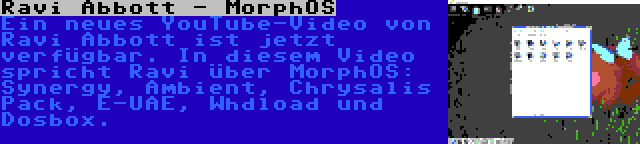 Ravi Abbott - MorphOS | Ein neues YouTube-Video von Ravi Abbott ist jetzt verfügbar. In diesem Video spricht Ravi über MorphOS: Synergy, Ambient, Chrysalis Pack, E-UAE, Whdload und Dosbox.