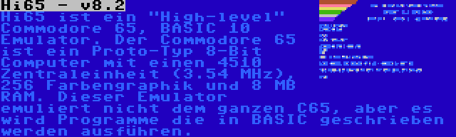 Hi65 - v8.2 | Hi65 ist ein High-level Commodore 65, BASIC 10 Emulator. Der Commodore 65 ist ein Proto-Typ 8-Bit Computer mit einen 4510 Zentraleinheit (3.54 MHz), 256 Farbengraphik und 8 MB RAM. Dieser Emulator emuliert nicht dem ganzen C65, aber es wird Programme die in BASIC geschrieben werden ausführen.