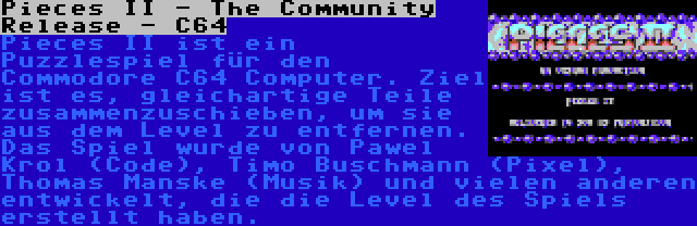 Pieces II - The Community Release - C64 | Pieces II ist ein Puzzlespiel für den Commodore C64 Computer. Ziel ist es, gleichartige Teile zusammenzuschieben, um sie aus dem Level zu entfernen. Das Spiel wurde von Pawel Krol (Code), Timo Buschmann (Pixel), Thomas Manske (Musik) und vielen anderen entwickelt, die die Level des Spiels erstellt haben.