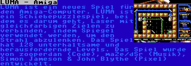 LUMA - Amiga | LUMA ist ein neues Spiel für den Amiga-Computer. LUMA ist ein Schiebepuzzlespiel, bei dem es darum geht, Laser mit gleichfarbigen Zielen zu verbinden, indem Spiegel verwendet werden, um den Strahl abzulenken. Das Spiel hat 128 unterhaltsame und herausfordernde Levels. Das Spiel wurde von zooperdan (Code), ma2e/dSr (Musik), Simon Jameson & John Blythe (Pixel) entwickelt.