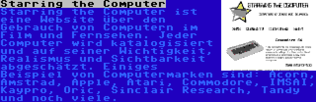 Starring the Computer | Starring the Computer ist eine Website über den Gebrauch von Computern im Film und Fernsehen. Jeder Computer wird katalogisiert und auf seiner Wichtigkeit, Realismus und Sichtbarkeit abgeschätzt. Einiges Beispiel von Computermarken sind: Acorn, Amstrad, Apple, Atari, Commodore, IMSAI, Kaypro, Oric, Sinclair Research, Tandy und noch viele. 