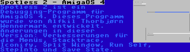 Spotless 2 - AmigaOS 4 | Spotless 2 ist ein Debugging-Programm für AmigaOS 4. Dieses Programm wurde von Alfkil Thorbjørn Wennermark entwickelt. Änderungen in dieser Version: Verbesserungen für die Menüs, Stacktrace, Iconify, Split Window, Run Self, StepInto und Save State.
