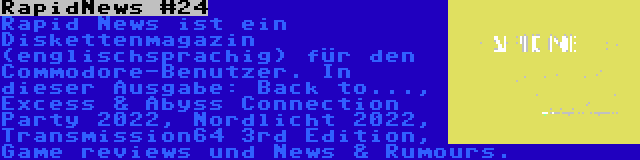 RapidNews #24 | Rapid News ist ein Diskettenmagazin (englischsprachig) für den Commodore-Benutzer. In dieser Ausgabe: Back to..., Excess & Abyss Connection Party 2022, Nordlicht 2022, Transmission64 3rd Edition, Game reviews und News & Rumours.