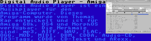 Digital Audio Player - Amiga | Digital Audio Player ist ein Musikplayer für den Amiga-Computer. Dieses Programm wurde von Thomas Rap entwickelt und ist für Amiga 68k, OS4 und MorphOS verfügbar. Die Merkmale sind: mp3, AIFF, WAV, FLAC, OGG, MOD, MIDI, DBM, CDDA, Audio-CD, ID3-Tags, CDDB, CD-Tekst und ARexx.