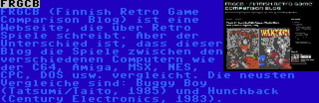 FRGCB | FRGCB (Finnish Retro Game Comparison Blog) ist eine Webseite, die über Retro Spiele schreibt. Aber der Unterschied ist, dass dieser Blog die Spiele zwischen den verschiedenen Computern wie der C64, Amiga, MSX, NES, CPC, DOS usw. vergleicht. Die neusten Vergleiche sind: Buggy Boy (Tatsumi/Taito, 1985) und Hunchback (Century Electronics, 1983).