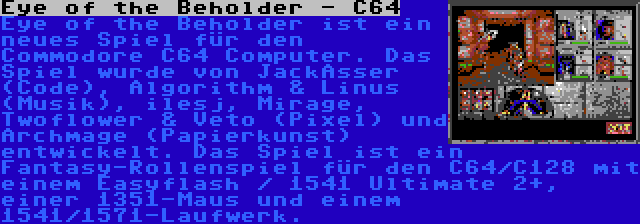 Eye of the Beholder - C64 | Eye of the Beholder ist ein neues Spiel für den Commodore C64 Computer. Das Spiel wurde von JackAsser (Code), Algorithm & Linus (Musik), ilesj, Mirage, Twoflower & Veto (Pixel) und Archmage (Papierkunst) entwickelt. Das Spiel ist ein Fantasy-Rollenspiel für den C64/C128 mit einem Easyflash / 1541 Ultimate 2+, einer 1351-Maus und einem 1541/1571-Laufwerk.