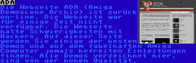 ADA | Die Webseite ADA (Amiga Demoscene Archiv) ist zurück on-line. Die Webseite war für einige Zeit nicht verfügbar. Die Webseite hatte Schwierigkeiten mit Hackers. Auf dieser Seite werden Sie einige der besten Demos und auf dem fabelhaften Amiga Computer jemals befreiten Einleitungen finden. Alle Demos verzeichnet hier, sind von der hohen Qualität.