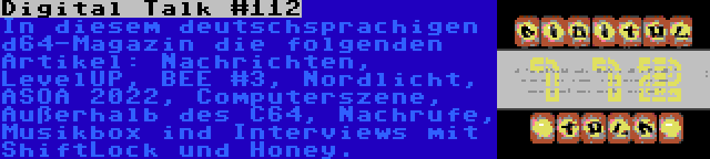 Digital Talk #112 | In diesem deutschsprachigen d64-Magazin die folgenden Artikel: Nachrichten, LevelUP, BEE #3, Nordlicht, ASOA 2022, Computerszene, Außerhalb des C64, Nachrufe, Musikbox ind Interviews mit ShiftLock und Honey.