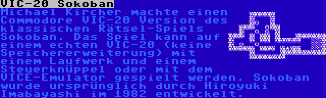 VIC-20 Sokoban | Michael Kircher machte einen Commodore VIC-20 Version des klassischen Rätsel-Spiels Sokoban. Das Spiel kann auf einem echten VIC-20 (keine Speichererweiterung) mit einem Laufwerk und einem Steuerknüppel oder mit dem VICE-Emulator gespielt werden. Sokoban wurde ursprünglich durch Hiroyuki Imabayashi im 1982 entwickelt.