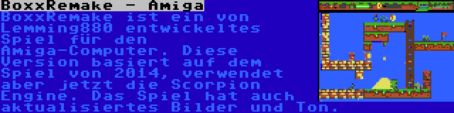 BoxxRemake - Amiga | BoxxRemake ist ein von Lemming880 entwickeltes Spiel für den Amiga-Computer. Diese Version basiert auf dem Spiel von 2014, verwendet aber jetzt die Scorpion Engine. Das Spiel hat auch aktualisiertes Bilder und Ton.