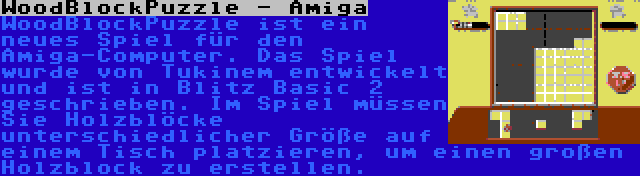 WoodBlockPuzzle - Amiga | WoodBlockPuzzle ist ein neues Spiel für den Amiga-Computer. Das Spiel wurde von Tukinem entwickelt und ist in Blitz Basic 2 geschrieben. Im Spiel müssen Sie Holzblöcke unterschiedlicher Größe auf einem Tisch platzieren, um einen großen Holzblock zu erstellen.