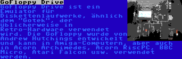 GoFloppy Drive | GoFloppy Drive ist ein Emulator für Diskettenlaufwerke, ähnlich dem Gotek, der üblicherweise in Retro-Hardware verwendet wird. Die GoFloppy wurde von Andrew Hutchings entwickelt und kann in Amiga-Computern, aber auch in Acorn Archimedes, Acorn RiscPC, BBC Micro, Atari Falcon usw. verwendet werden.