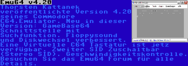 Emu64 v4.20 | Thorsten Kattanek veröffentlichte Version 4.20 seines Commodore C64.Emulator. Neu in dieser Version: GameBase64 Schnittstelle mit Suchfunktion. Floppysound und Diskwechsel verbessert. Eine Virtuelle C64 Tastatur ist jetz verfügbar. Zweiter SID Zuschaltbar (Stereo SID). Geschwindigkeitskontrolle. Besuchen Sie das Emu64 Forum für alle Details.