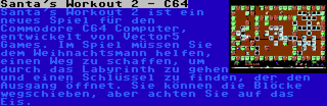 Santa's Workout 2 - C64 | Santa's Workout 2 ist ein neues Spiel für den Commodore C64 Computer, entwickelt von Vector5 Games. Im Spiel müssen Sie dem Weihnachtsmann helfen, einen Weg zu schaffen, um durch das Labyrinth zu gehen und einen Schlüssel zu finden, der den Ausgang öffnet. Sie können die Blöcke wegschieben, aber achten Sie auf das Eis.