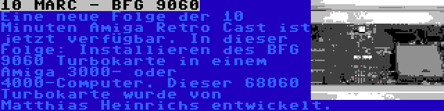 10 MARC - BFG 9060 | Eine neue Folge der 10 Minuten Amiga Retro Cast ist jetzt verfügbar. In dieser Folge: Installieren des BFG 9060 Turbokarte in einem Amiga 3000- oder 4000-Computer. Dieser 68060 Turbokarte wurde von Matthias Heinrichs entwickelt.