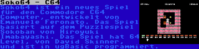 Soko64 - C64 | Soko64 ist ein neues Spiel für den Commodore C64 Computer, entwickelt von Emanuele Feronato. Das Spiel basiert auf dem Puzzlespiel Sokoban von Hiroyuki Imabayashi. Das Spiel hat 64 Level, von David Skinner, und ist in ugBasic programmiert.