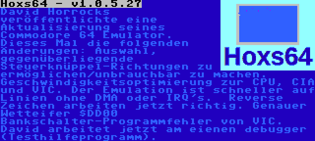 Hoxs64 - v1.0.5.27 | David Horrocks veröffentlichte eine Aktualisierung seines Commodore 64 Emulator. Dieses Mal die folgenden Änderungen: Auswahl, gegenüberliegende Steuerknüppel-Richtungen zu ermöglichen/unbrauchbar zu machen. Geschwindigkeitsoptimierung zur CPU, CIA und VIC. Der Emulation ist schneller auf Linien ohne DMA oder IRQ's.  Reverse Zeichen arbeiten jetzt richtig. Genauer Wetteifer $DD00 Bankschalter-Programmfehler von VIC. David arbeitet jetzt am eienen debugger (Testhilfeprogramm).