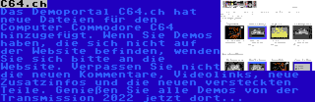 C64.ch | Das Demoportal C64.ch hat neue Dateien für den Computer Commodore C64 hinzugefügt. Wenn Sie Demos haben, die sich nicht auf der Website befinden, wenden Sie sich bitte an die Website. Verpassen Sie nicht die neuen Kommentare, Videolinks, neue Zusatzinfos und die neuen versteckten Teile. Genießen Sie alle Demos von der Transmission 2022 jetzt dort...