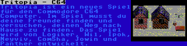 Tritopia - C64 | Tritopia ist ein neues Spiel für den Commodore C64 Computer. Im Spiel musst du deine Freunde finden und versuchen, deinen Weg nach Hause zu finden. Das Spiel wird von Logiker, Wil, Ipok, Neyviv, ComSha, Jowin und Panther entwickelt.