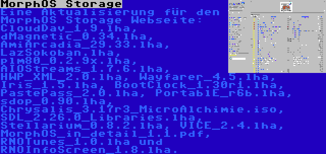 MorphOS Storage | Eine Aktualisierung für den MorphOS Storage Webseite: CloudDav_1.9.lha, dMagnetic_0.34.lha, AmiArcadia_29.33.lha, LazSokoban.lha, plm80_0.2.9x.lha, AIOStreams_1.7.6.lha, HWP_XML_2.0.lha, Wayfarer_4.5.lha, Iris_1.5.lha, BootClock_1.30r1.lha, PastePass_2.0.lha, PortablE_r6b.lha, sdop_0.90.lha, Chrysalis_3.17r3_MicroAlchimie.iso, SDL_2.26.0_Libraries.lha, Stellarium_0.8.2.lha, VICE_2.4.lha, MorphOS_in_detail_1.1.pdf, RNOTunes_1.0.lha und RNOInfoScreen_1.8.lha.