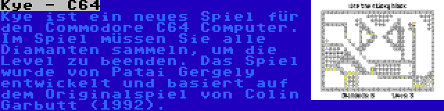 Kye - C64 | Kye ist ein neues Spiel für den Commodore C64 Computer. Im Spiel müssen Sie alle Diamanten sammeln, um die Level zu beenden. Das Spiel wurde von Patai Gergely entwickelt und basiert auf dem Originalspiel von Colin Garbutt (1992).