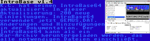 IntroBase v1.4 | K.C. hat seinen IntroBase64 aktualisiert. In dieser Aktualisierung: 200 neue Einleitungen. IntroBase64 verwendet jetzt GEMUS.DAT. Änderungen und Hinzufügungen in der Dokumentation. Der IntroBase64 kann als ein Rar-Archiv heruntergeladen werden, das alle notwendigen Dateien einschließt.