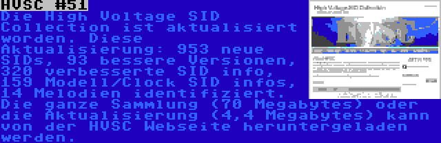 HVSC #51 | Die High Voltage SID Collection ist aktualisiert worden. Diese Aktualisierung: 953 neue SIDs, 93 bessere Versionen, 320 verbesserte SID info, 159 Modell/Clock SID infos, 14 Melodien identifiziert. Die ganze Sammlung (70 Megabytes) oder die Aktualisierung (4,4 Megabytes) kann von der HVSC Webseite heruntergeladen werden.