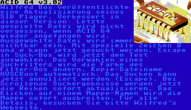 ACID 64 v3.02 | Wilfred Bos veröffentlichte eine Aktualisierung seines SID Player. Verbessert in dieser Version: Letzte gespielte Datei wird nicht vergessen, wenn ACID 64 wieder angefangen wird. Ausgewählte Datei wird immer sichtbar sein. Mit spezielle Zeichen Ø und ø kann jetzt gesucht werden. Escape in Such-Box wird jetzt den Text auswählen. Das Vorwählen eines Suchfilters wird die Farbe des Filter-Box ändern. Kopie-Dateiname HVSCRoot automatisch. Das Suchen kann jetzt annulliert werden (Escape). Bei Scrollende Suchergebnisse werden jetzt die Reihen sofort aktualisieren. Das Klicken auf einem Mappe-Namen wird die Mappe sofort ausbreiten. Für alle Details, besuchen Sie bitte Wilfred's Webseite.