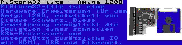 PiStorm32-lite - Amiga 1200 | PiStorm32-lite ist eine Hardware-Erweiterung für den Amiga 1200, entwickelt von Claude Schwarz. Diese Erweiterung ermöglicht die Emulation eines schnellen 68k-Prozessors und unterstützt zusätzliche IO wie HDMI, USB und Ethernet.