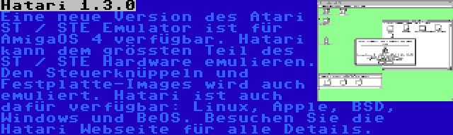 Hatari 1.3.0 | Eine neue Version des Atari ST / STE Emulator ist für AmigaOS 4 verfügbar. Hatari kann dem grössten Teil des ST / STE Hardware emulieren. Den Steuerknüppeln und Festplatte-Images wird auch emuliert. Hatari ist auch dafür verfügbar: Linux, Apple, BSD, Windows und BeOS. Besuchen Sie die Hatari Webseite für alle Details.