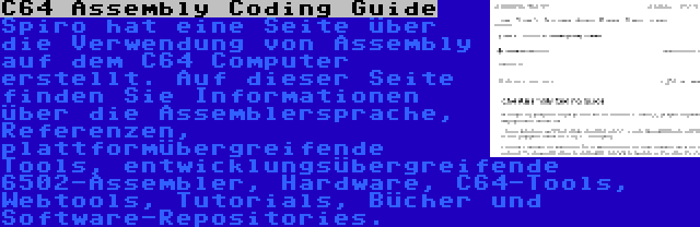 C64 Assembly Coding Guide | Spiro hat eine Seite über die Verwendung von Assembly auf dem C64 Computer erstellt. Auf dieser Seite finden Sie Informationen über die Assemblersprache, Referenzen, plattformübergreifende Tools, entwicklungsübergreifende 6502-Assembler, Hardware, C64-Tools, Webtools, Tutorials, Bücher und Software-Repositories.