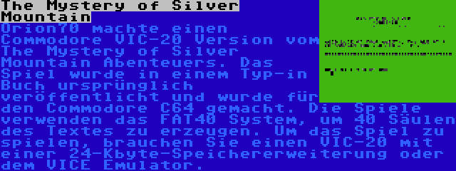 The Mystery of Silver Mountain | Orion70 machte einen Commodore VIC-20 Version vom The Mystery of Silver Mountain Abenteuers. Das Spiel wurde in einem Typ-in Buch ursprünglich veröffentlicht und wurde für den Commodore C64 gemacht. Die Spiele verwenden das FAT40 System, um 40 Säulen des Textes zu erzeugen. Um das Spiel zu spielen, brauchen Sie einen VIC-20 mit einer 24-Kbyte-Speichererweiterung oder dem VICE Emulator.