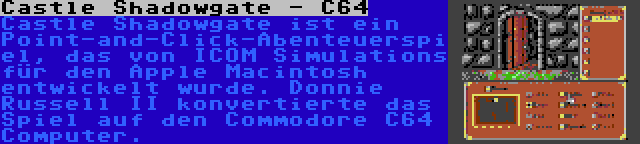 Castle Shadowgate - C64 | Castle Shadowgate ist ein Point-and-Click-Abenteuerspiel, das von ICOM Simulations für den Apple Macintosh entwickelt wurde. Donnie Russell II konvertierte das Spiel auf den Commodore C64 Computer.