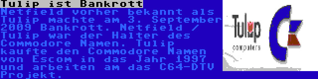 Tulip ist Bankrott | Netfield vorher bekannt als Tulip machte am 3. September 2009 Bankrott. Netfield / Tulip war der Halter des Commodore Namen. Tulip kaufte den Commodore Namen von Escom in das Jahr 1997 und arbeiten am das C64-DTV Projekt.