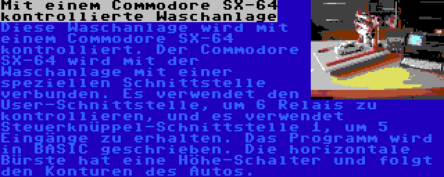 Mit einem Commodore SX-64 kontrollierte Waschanlage | Diese Waschanlage wird mit einem Commodore SX-64 kontrolliert. Der Commodore SX-64 wird mit der Waschanlage mit einer speziellen Schnittstelle verbunden. Es verwendet den User-Schnittstelle, um 6 Relais zu kontrollieren, und es verwendet Steuerknüppel-Schnittstelle 1, um 5 Eingänge zu erhalten. Das Programm wird in BASIC geschrieben.
Die horizontale Bürste hat eine Höhe-Schalter und folgt den Konturen des Autos.