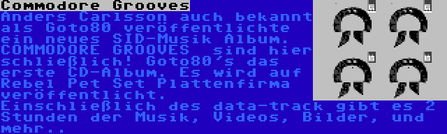 Commodore Grooves | Anders Carlsson auch bekannt als Goto80 veröffentlichte ein neues SID-Musik Album. COMMODORE GROOVES  sind hier schließlich! Goto80's das erste CD-Album. Es wird auf Rebel Pet Set Plattenfirma veröffentlicht. Einschließlich des data-track gibt es 2 Stunden der Musik, Videos, Bilder, und mehr..