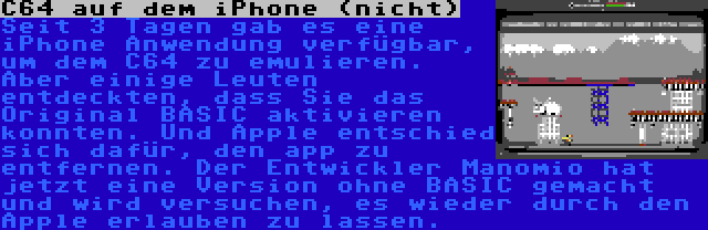 C64 auf dem iPhone (nicht) | Seit 3 Tagen gab es eine iPhone Anwendung verfügbar, um dem C64 zu emulieren. Aber einige Leuten entdeckten, dass Sie das Original BASIC aktivieren konnten. Und Apple entschied sich dafür, den app zu entfernen. Der Entwickler Manomio hat jetzt eine Version ohne BASIC gemacht und wird versuchen, es wieder durch den Apple erlauben zu lassen.