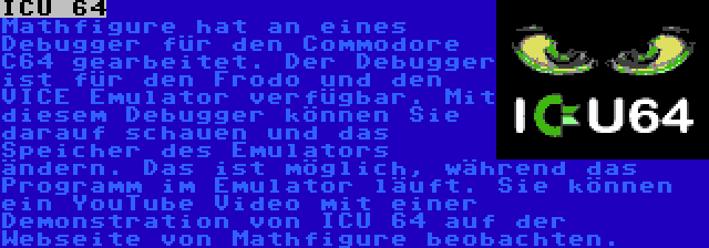 ICU 64 | Mathfigure hat an eines Debugger für den Commodore C64 gearbeitet. Der Debugger ist für den Frodo und den VICE Emulator verfügbar. Mit diesem Debugger können Sie darauf schauen und das Speicher des Emulators ändern. Das ist möglich, während das Programm im Emulator läuft. Sie können ein YouTube Video mit einer Demonstration von ICU 64 auf der Webseite von Mathfigure beobachten.