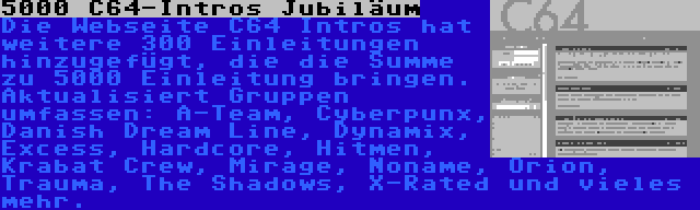 5000 C64-Intros Jubiläum | Die Webseite C64 Intros hat weitere 300 Einleitungen hinzugefügt, die die Summe zu 5000 Einleitung bringen.  Aktualisiert Gruppen umfassen: A-Team, Cyberpunx, Danish Dream Line, Dynamix, Excess, Hardcore, Hitmen, Krabat Crew, Mirage, Noname, Orion, Trauma, The Shadows, X-Rated und vieles mehr.