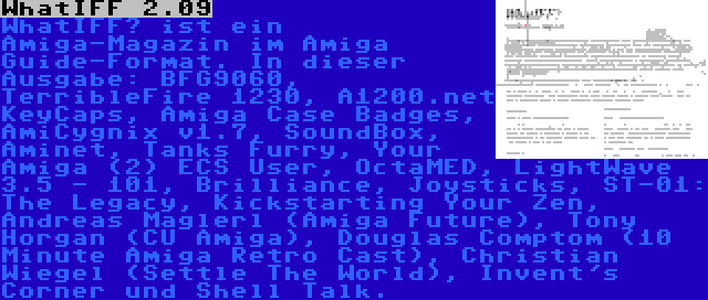 WhatIFF 2.09 | WhatIFF? ist ein Amiga-Magazin im Amiga Guide-Format. In dieser Ausgabe: BFG9060, TerribleFire 1230, A1200.net KeyCaps, Amiga Case Badges, AmiCygnix v1.7, SoundBox, Aminet, Tanks Furry, Your Amiga (2) ECS User, OctaMED, LightWave 3.5 - 101, Brilliance, Joysticks, ST-01: The Legacy, Kickstarting Your Zen, Andreas Maglerl (Amiga Future), Tony Horgan (CU Amiga), Douglas Comptom (10 Minute Amiga Retro Cast), Christian Wiegel (Settle The World), Invent's Corner und Shell Talk.