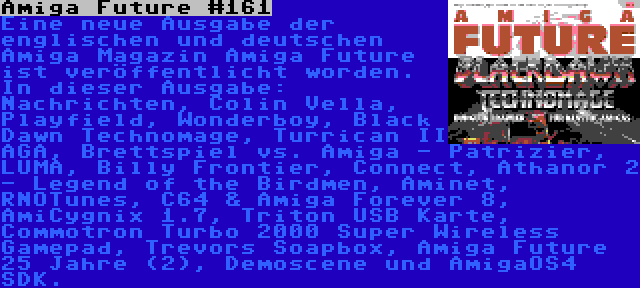 Amiga Future #161 | Eine neue Ausgabe der englischen und deutschen Amiga Magazin Amiga Future ist veröffentlicht worden. In dieser Ausgabe: Nachrichten, Colin Vella, Playfield, Wonderboy, Black Dawn Technomage, Turrican II AGA, Brettspiel vs. Amiga - Patrizier, LUMA, Billy Frontier, Connect, Athanor 2 - Legend of the Birdmen, Aminet, RNOTunes, C64 & Amiga Forever 8, AmiCygnix 1.7, Triton USB Karte, Commotron Turbo 2000 Super Wireless Gamepad, Trevors Soapbox, Amiga Future 25 Jahre (2), Demoscene und AmigaOS4 SDK.