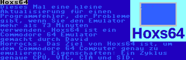 Hoxs64 | Dieses Mal eine kleine Aktualisierung für einen Programmfehler, der Probleme gibt, wenn Sie den Emulator mehr als 73 Minuten verwenden. Hoxs64 ist ein Commodore 64 Emulator gemacht durch David Horrocks. Das Ziel von Hoxs64 ist, um dem Commodore 64 Computer genau zu emulieren. Eigenschaften: Ein Zyklus genaue CPU, VIC, CIA und SID.