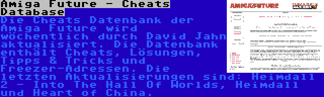 Amiga Future - Cheats Database | Die Cheats Datenbank der Amiga Future wird wöchentlich durch David Jahn aktualisiert. Die Datenbank enthält Cheats, Lösungen, Tipps & Tricks und Freezer-Adressen. Die letzten Aktualisierungen sind: Heimdall 2 - Into The Hall Of Worlds, Heimdall und Heart of China.