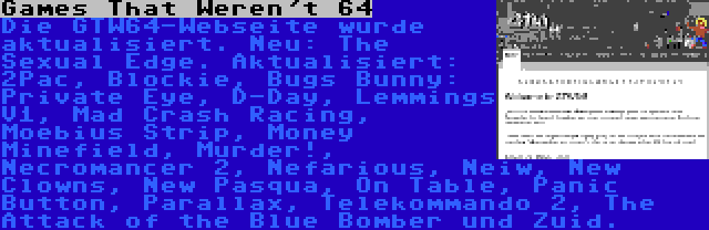 Games That Weren't 64 | Die GTW64-Webseite wurde aktualisiert. Neu: The Sexual Edge. Aktualisiert: 2Pac, Blockie, Bugs Bunny: Private Eye, D-Day, Lemmings V1, Mad Crash Racing, Moebius Strip, Money Minefield, Murder!, Necromancer 2, Nefarious, Neiw, New Clowns, New Pasqua, On Table, Panic Button, Parallax, Telekommando 2, The Attack of the Blue Bomber und Zuid.