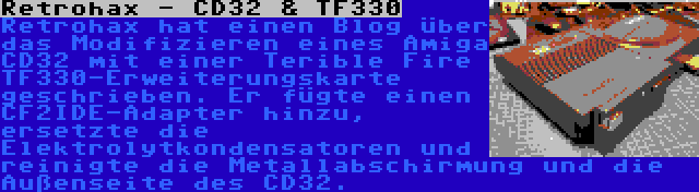 Retrohax - CD32 & TF330 | Retrohax hat einen Blog über das Modifizieren eines Amiga CD32 mit einer Terible Fire TF330-Erweiterungskarte geschrieben. Er fügte einen CF2IDE-Adapter hinzu, ersetzte die Elektrolytkondensatoren und reinigte die Metallabschirmung und die Außenseite des CD32.