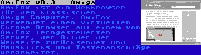 AmiFox v0.3 - Amiga | AmiFox ist ein Webbrowser für den klassischen Amiga-Computer. AmiFox verwendet einen virtuellen Chrome-Browser auf einem von AmiFox ferngesteuerten Server, der Bilder der Webseite zurücksendet und Mausklicks und Tastenanschläge verarbeitet.